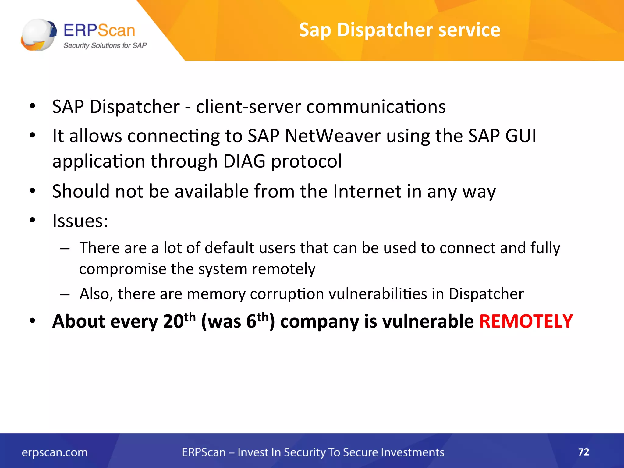 •  SAP	
  Dispatcher	
  -­‐	
  client-­‐server	
  communicaAons	
  
•  It	
  allows	
  connecAng	
  to	
  SAP	
  NetWeaver	
  using	
  the	
  SAP	
  GUI	
  
applicaAon	
  through	
  DIAG	
  protocol	
  
•  Should	
  not	
  be	
  available	
  from	
  the	
  Internet	
  in	
  any	
  way	
  
•  Issues:	
  
–  There	
  are	
  a	
  lot	
  of	
  default	
  users	
  that	
  can	
  be	
  used	
  to	
  connect	
  and	
  fully	
  
compromise	
  the	
  system	
  remotely	
  
–  Also,	
  there	
  are	
  memory	
  corrupAon	
  vulnerabiliAes	
  in	
  Dispatcher	
  
•  About	
  every	
  20th	
  (was	
  6th)	
  company	
  is	
  vulnerable	
  REMOTELY	
  
72	
  
Sap	
  Dispatcher	
  service	
  
 