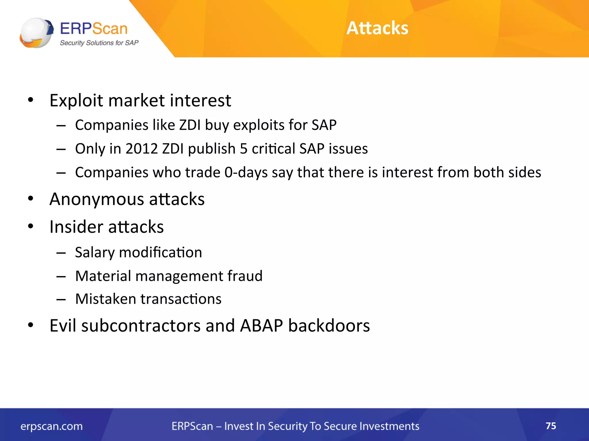 Alacks	
  
•  Exploit	
  market	
  interest	
  	
  
–  Companies	
  like	
  ZDI	
  buy	
  exploits	
  for	
  SAP	
  
–  Only	
  in	
  2012	
  ZDI	
  publish	
  5	
  criAcal	
  SAP	
  issues	
  
–  Companies	
  who	
  trade	
  0-­‐days	
  say	
  that	
  there	
  is	
  interest	
  from	
  both	
  sides	
  
•  Anonymous	
  aJacks	
  
•  Insider	
  aJacks	
  
–  Salary	
  modiﬁcaAon	
  
–  Material	
  management	
  fraud	
  
–  Mistaken	
  transacAons	
  
•  Evil	
  subcontractors	
  and	
  ABAP	
  backdoors	
  
	
  
75	
  
 