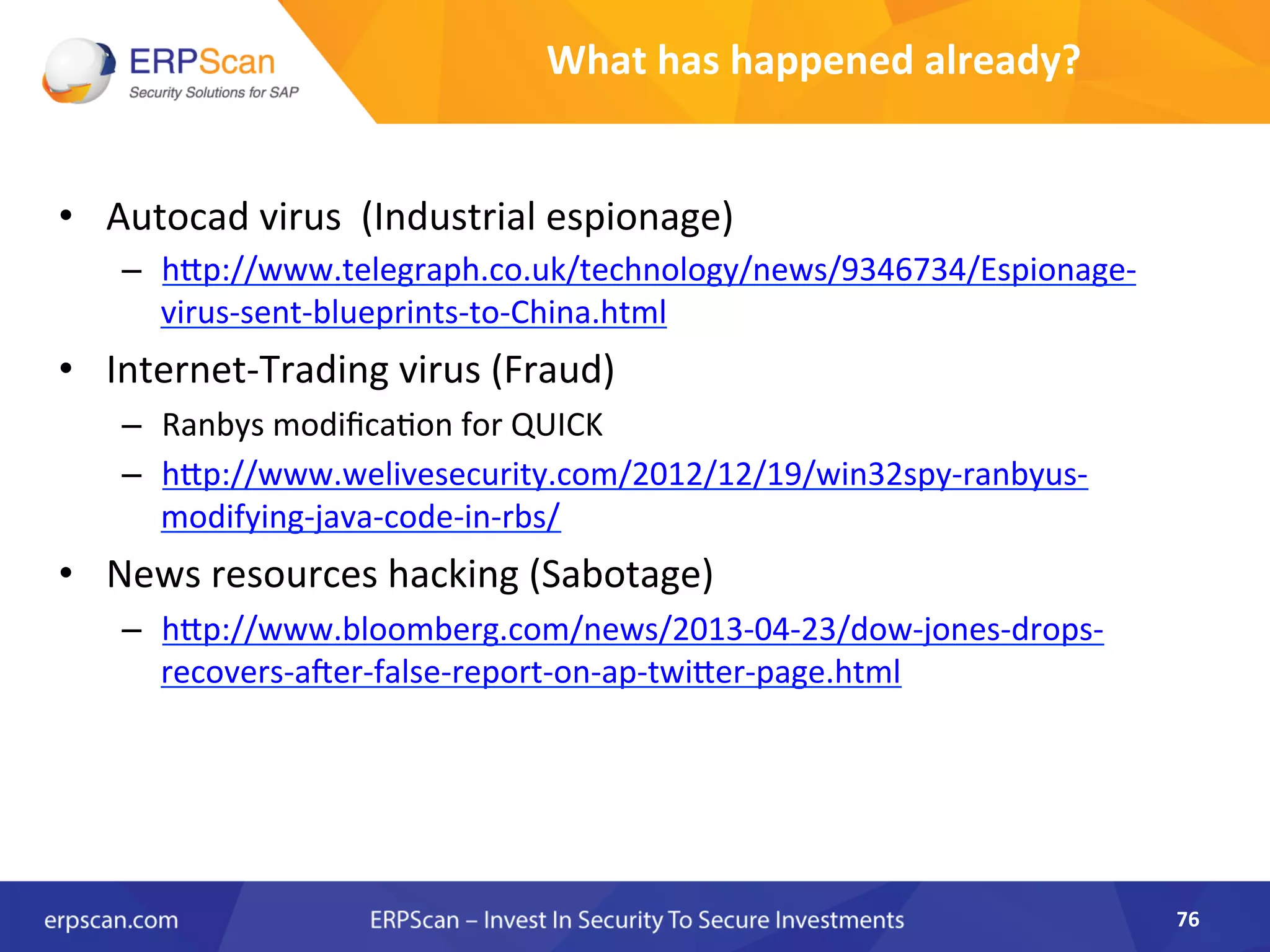 What	
  has	
  happened	
  already?	
  
•  Autocad	
  virus	
  	
  (Industrial	
  espionage)	
  
–  hJp://www.telegraph.co.uk/technology/news/9346734/Espionage-­‐
virus-­‐sent-­‐blueprints-­‐to-­‐China.html	
  
•  Internet-­‐Trading	
  virus	
  (Fraud)	
  
–  Ranbys	
  modiﬁcaAon	
  for	
  QUICK	
  
–  hJp://www.welivesecurity.com/2012/12/19/win32spy-­‐ranbyus-­‐
modifying-­‐java-­‐code-­‐in-­‐rbs/	
  
•  News	
  resources	
  hacking	
  (Sabotage)	
  
–  hJp://www.bloomberg.com/news/2013-­‐04-­‐23/dow-­‐jones-­‐drops-­‐
recovers-­‐a•er-­‐false-­‐report-­‐on-­‐ap-­‐twiJer-­‐page.html	
  	
  
	
  
76	
  
 