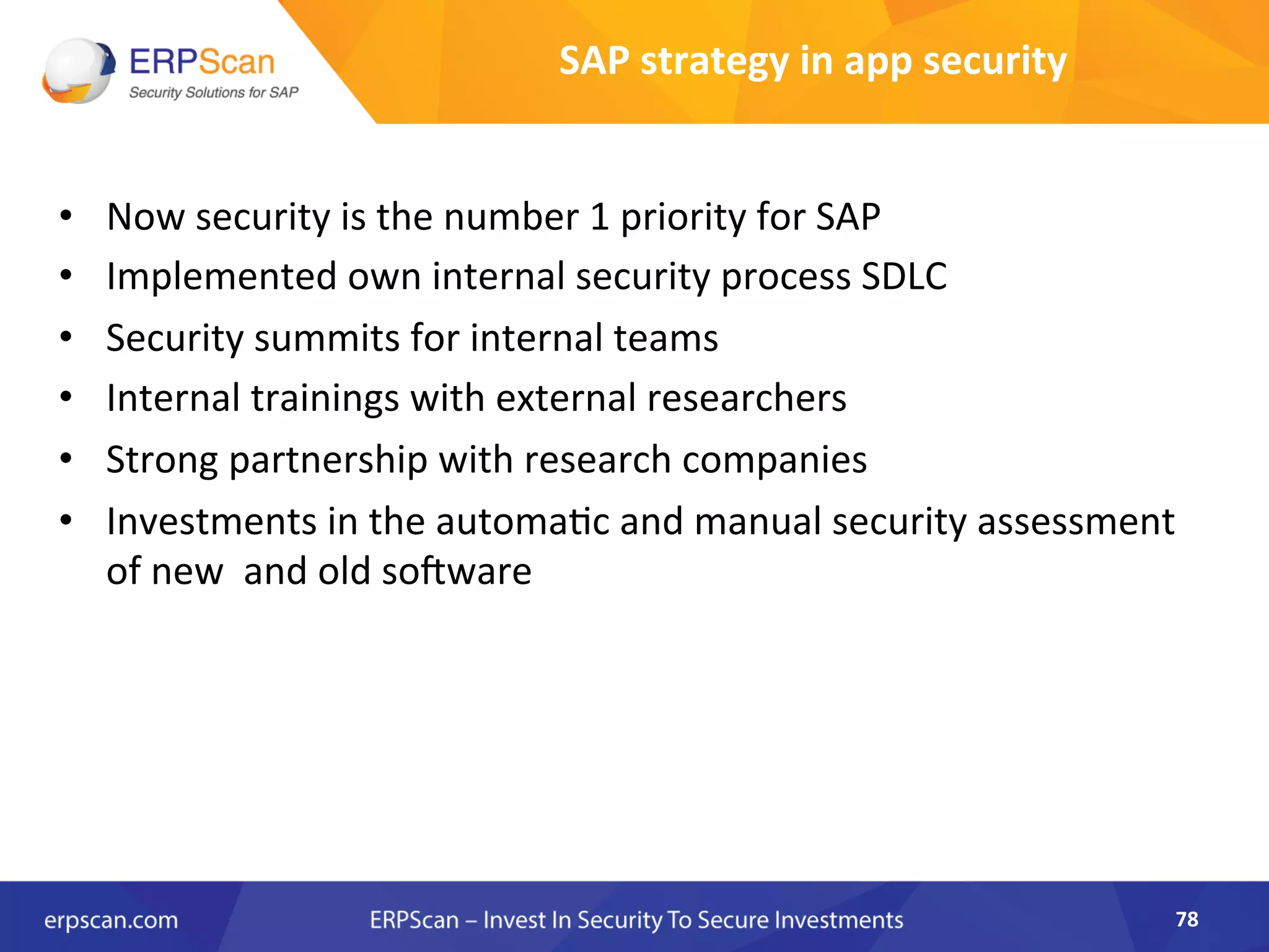 SAP	
  strategy	
  in	
  app	
  security	
  
•  Now	
  security	
  is	
  the	
  number	
  1	
  priority	
  for	
  SAP	
  	
  
•  Implemented	
  own	
  internal	
  security	
  process	
  SDLC	
  
•  Security	
  summits	
  for	
  internal	
  teams	
  
•  Internal	
  trainings	
  with	
  external	
  researchers	
  
•  Strong	
  partnership	
  with	
  research	
  companies	
  	
  
•  Investments	
  in	
  the	
  automaAc	
  and	
  manual	
  security	
  assessment	
  
of	
  new	
  	
  and	
  old	
  so•ware	
  
	
  
78	
  
 
