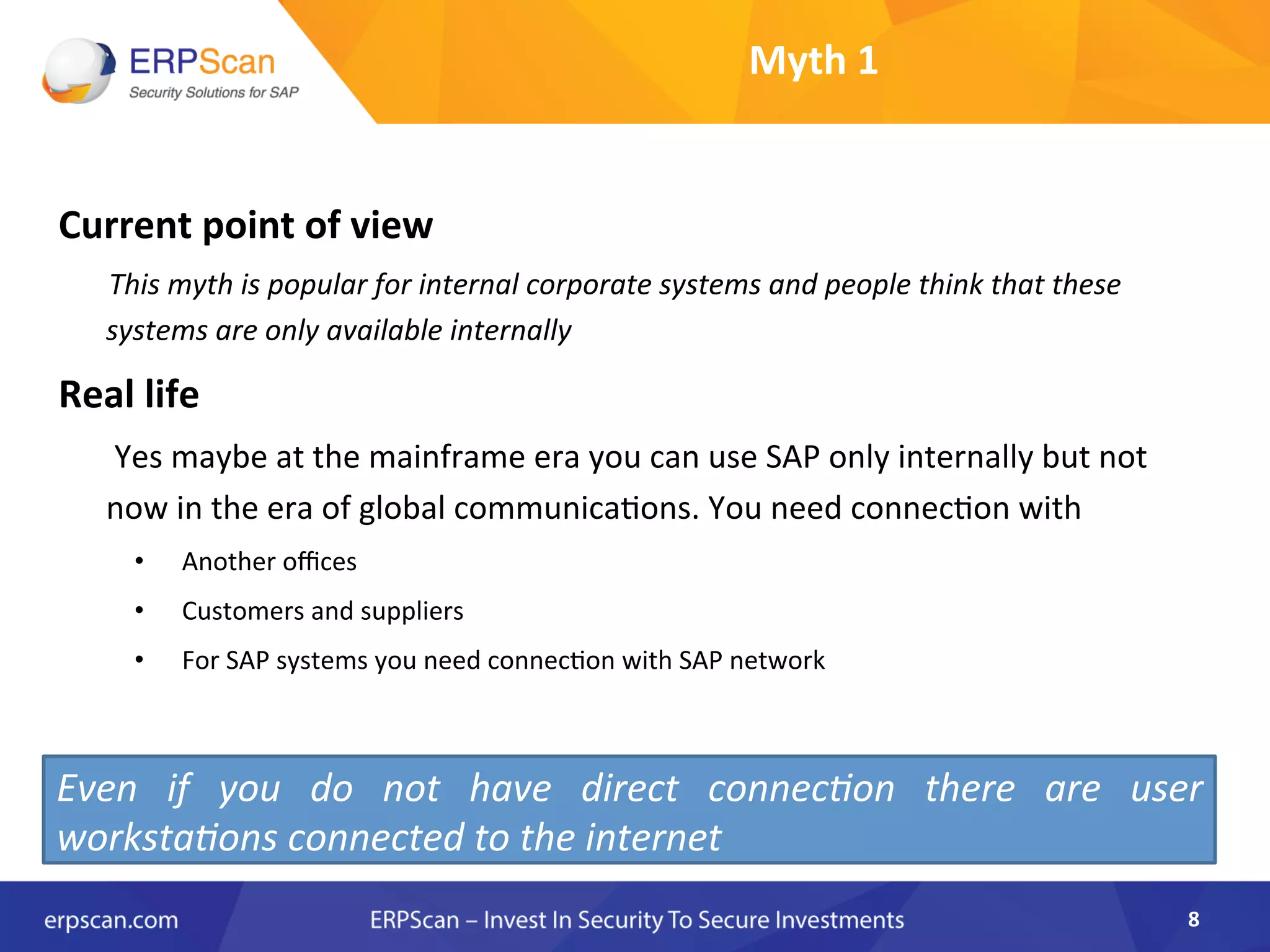 Myth	
  1	
  
Current	
  point	
  of	
  view	
  
	
  	
  	
  	
  	
  	
  	
  This	
  myth	
  is	
  popular	
  for	
  internal	
  corporate	
  systems	
  and	
  people	
  think	
  that	
  these	
  
systems	
  are	
  only	
  available	
  internally	
  	
  
Real	
  life	
  
	
  	
  	
  	
  	
  	
  	
  Yes	
  maybe	
  at	
  the	
  mainframe	
  era	
  you	
  can	
  use	
  SAP	
  only	
  internally	
  but	
  not	
  
now	
  in	
  the	
  era	
  of	
  global	
  communicaAons.	
  You	
  need	
  connecAon	
  with	
  
•  Another	
  oﬃces	
  
•  Customers	
  and	
  suppliers	
  
•  For	
  SAP	
  systems	
  you	
  need	
  connecAon	
  with	
  SAP	
  network	
  
8	
  
Even	
   if	
   you	
   do	
   not	
   have	
   direct	
   connec8on	
   there	
   are	
   user	
  
worksta8ons	
  connected	
  to	
  the	
  internet	
  
 