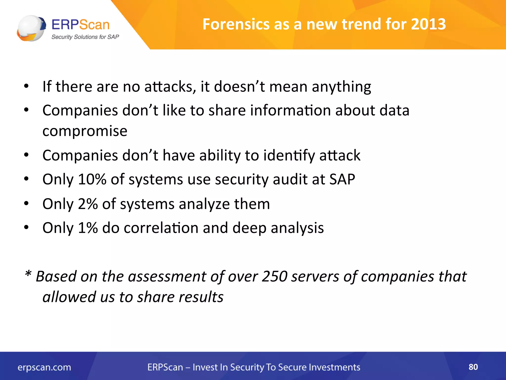 Forensics	
  as	
  a	
  new	
  trend	
  for	
  2013	
  
•  If	
  there	
  are	
  no	
  aJacks,	
  it	
  doesn’t	
  mean	
  anything	
  
•  Companies	
  don’t	
  like	
  to	
  share	
  informaAon	
  about	
  data	
  
compromise	
  
•  Companies	
  don’t	
  have	
  ability	
  to	
  idenAfy	
  aJack	
  
•  Only	
  10%	
  of	
  systems	
  use	
  security	
  audit	
  at	
  SAP	
  
•  Only	
  2%	
  of	
  systems	
  analyze	
  them	
  
•  Only	
  1%	
  do	
  correlaAon	
  and	
  deep	
  analysis	
  	
  
*	
  Based	
  on	
  the	
  assessment	
  of	
  over	
  250	
  servers	
  of	
  companies	
  that	
  
allowed	
  us	
  to	
  share	
  results	
  
80	
  
 