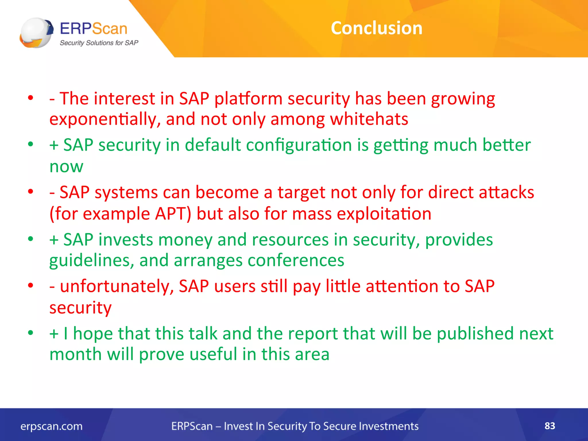 Conclusion	
  
•  -­‐	
  The	
  interest	
  in	
  SAP	
  plarorm	
  security	
  has	
  been	
  growing	
  
exponenAally,	
  and	
  not	
  only	
  among	
  whitehats	
  
•  +	
  SAP	
  security	
  in	
  default	
  conﬁguraAon	
  is	
  ge€ng	
  much	
  beJer	
  
now	
  
•  -­‐	
  SAP	
  systems	
  can	
  become	
  a	
  target	
  not	
  only	
  for	
  direct	
  aJacks	
  
(for	
  example	
  APT)	
  but	
  also	
  for	
  mass	
  exploitaAon	
  
•  +	
  SAP	
  invests	
  money	
  and	
  resources	
  in	
  security,	
  provides	
  
guidelines,	
  and	
  arranges	
  conferences	
  
•  -­‐	
  unfortunately,	
  SAP	
  users	
  sAll	
  pay	
  liJle	
  aJenAon	
  to	
  SAP	
  
security	
  
•  +	
  I	
  hope	
  that	
  this	
  talk	
  and	
  the	
  report	
  that	
  will	
  be	
  published	
  next	
  
month	
  will	
  prove	
  useful	
  in	
  this	
  area	
  	
  
	
  
83	
  
 