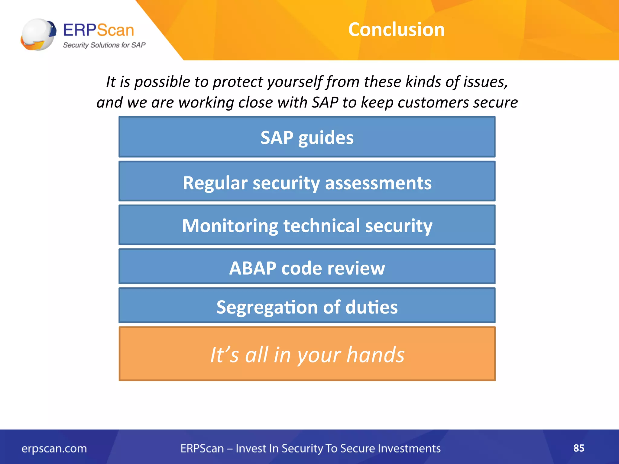 Conclusion	
  
It	
  is	
  possible	
  to	
  protect	
  yourself	
  from	
  these	
  kinds	
  of	
  issues,	
  	
  
and	
  we	
  are	
  working	
  close	
  with	
  SAP	
  to	
  keep	
  customers	
  secure	
  
SAP	
  guides	
  
It’s	
  all	
  in	
  your	
  hands	
  
Regular	
  security	
  assessments	
  
ABAP	
  code	
  review	
  
Monitoring	
  technical	
  security	
  
Segrega0on	
  of	
  du0es	
  
85	
  
 