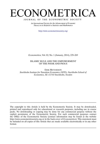 http://www.econometricsociety.org/
Econometrica, Vol. 82, No. 1 (January, 2014), 229–269
ISLAMIC RULE AND THE EMPOWERMENT
OF THE POOR AND PIOUS
ERIK MEYERSSON
Stockholm Institute for Transition Economics (SITE), Stockholm School of
Economics, SE-113 83 Stockholm, Sweden
The copyright to this Article is held by the Econometric Society. It may be downloaded,
printed and reproduced only for educational or research purposes, including use in course
packs. No downloading or copying may be done for any commercial purpose without the
explicit permission of the Econometric Society. For such commercial purposes contact
the Ofﬁce of the Econometric Society (contact information may be found at the website
http://www.econometricsociety.org or in the back cover of Econometrica). This statement must
be included on all copies of this Article that are made available electronically or in any other
format.
 
