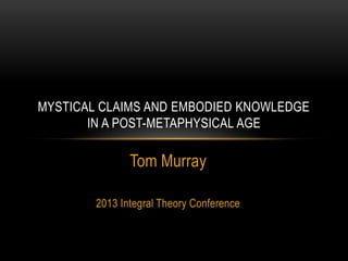 Tom Murray
2013 Integral Theory Conference
Paper copy at www.perspegrity.com/papers
MYSTICAL CLAIMS AND EMBODIED KNOWLEDGE
IN A POST-METAPHYSICAL AGE
 