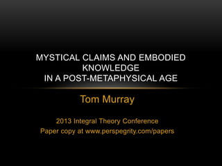 Tom Murray
2013 Integral Theory Conference
Paper copy at www.perspegrity.com/papers
MYSTICAL CLAIMS AND EMBODIED
KNOWLEDGE
IN A POST-METAPHYSICAL AGE
 
