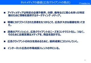 ネットメディアの価値(広告クライアントの視点)        ITmedia.Inc



■ アイティメディアは特定の企業や業界、分野、趣味などに関心を持った特定
  層のために情報を提供するターゲティング・メディア。

■ 明確にカテゴライズされた読者をもつからこそ、広告が大きな価値を持ってき
  た。

■ 読者のアテンションと、広告クライアントのニーズをコンテクスト化し、つなぐ。
  そのために企画営業はメディアを、商品を設計する。

■ 広告クライアントのROIを高めるために、最終成果にコミットしていく。

■ インターネット広告の市場成長トレンドの中にいる。



                                           12
 