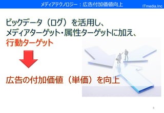 メディアテクノロジー：広告付加価値向上   ITmedia.Inc



ビックデータ（ログ）を活用し、
メディアターゲット・属性ターゲットに加え、
行動ターゲット



広告の付加価値（単価）を向上


                                8
 