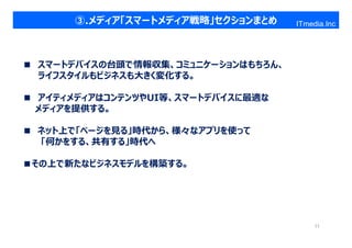 ③.メディア「スマートメディア戦略」セクションまとめ    ITmedia.Inc




■ スマートデバイスの台頭で情報収集、コミュニケーションはもちろん、
  ライフスタイルもビジネスも大きく変化する。

■ アイティメディアはコンテンツやUI等、スマートデバイスに最適な
 メディアを提供する。

■ ネット上で「ページを⾒る」時代から、様々なアプリを使って
  「何かをする、共有する」時代へ

■その上で新たなビジネスモデルを構築する。




                                          11
 