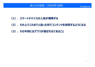 私たちの仮説（2009年当時）
スマートデバイス ＞ PC                 ITmedia.Inc




（1）．スマートデバイスの人気が爆発する

（2）．その上でこれまでと違った形でコンテンツを消費するようになる

（3）．その手段にはアプリが選ばれるであること




                                   4
 