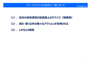 スマートデバイスは身体の一部に近づく    ITmedia.Inc




（1）．⾃分の⾝体感覚の延⻑線上のデバイス（制御感）

（2）．読む・書く以外の様々なアクションが反映される

（3）．しかも24時間




                                  8
 