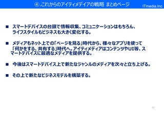 ④.これからのアイティメデイアの戦略 まとめページ     ITmedia.Inc




■ スマートデバイスの台頭で情報収集、コミュニケーションはもちろん、
  ライフスタイルもビジネスも大きく変化する。

■ メディアもネット上での「ページを見る」時代から、様々なアプリを使って
  「何かをする、共有する」時代へ。アイティメディアはコンテンツやUI等、ス
 マートデバイスに最適なメディアを提供する。

■ 今後はスマートデバイス上で新たなジャンルのメディアを次々と立ち上げる。

■ その上で新たなビジネスモデルを構築する。




                                          11
 