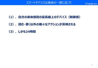 スマートデバイスは身体の一部に近づく    ITmedia.Inc




（1）．自分の身体感覚の延長線上のデバイス（制御感）

（2）．読む・書く以外の様々なアクションが反映される

（3）．しかも24時間




                                  8
 