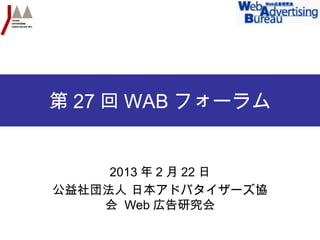 第 27 回 WAB フォーラム


     2013 年 2 月 22 日
公益社団法人 日本アドバタイザーズ協
    会 Web 広告研究会
 