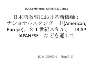 日本語教育における新機軸：
ナショナルスタンダード(American,
Europe)、２１世紀スキル、 IB AP
JAPANESE などを通して
国連国際学校 津田和男
JAA Conference MARCH 31 , 2013
 