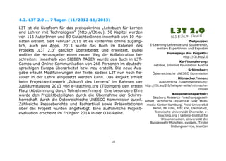 4.2. L3T 2.0 … 7 Tagen (11/2012-11/2013)
L3T ist die Kurzform für das preisgekrönte „Lehrbuch für Lernen
und Lehren mit Technologien“ (http://l3t.eu). 50 Kapitel wurden
von 115 AutorInnen und 80 GutachterInnen innerhalb von 10 Monaten erstellt. Seit Februar 2011 ist es kostenfrei online zugänglich, auch per Apps. 2013 wurde das Buch im Rahmen des
Projekts „L3T 2.0“ gänzlich überarbeitet und erweitert. Dabei
wollten die Herausgeber einen neuen Weg der Kollaboration beschreiten: Innerhalb von SIEBEN TAGEN wurde das Buch in L3TCamps und Online-Kommunikation von 268 Personen im deutschsprachigen Europa überarbeitet bzw. neu erstellt. Die neue Ausgabe erlaubt Modifizierungen der Texte, sodass L3T nun noch flexibler in der Lehre eingesetzt werden kann. Das Projekt erhielt
beim Projektwettbewerb „Zukunft des Lernens“ im Rahmen der
Jubiläumstagung 2013 von e-teaching.org (Tübingen) den ersten
Platz (Abstimmung durch Teilnehmer/innen). Eine besondere Ehre
wurde den Projektbeteiligten durch die Übernahme der Schirmherrschaft durch die Österreichische UNESCO Kommission zuteil.
Zahlreiche Presseberichte und Fachartikel sowie Präsentationen
über das Projekt wurden angefertigt. Eine ausführliche Projektevaluation erscheint im Frühjahr 2014 in der O3R-Reihe.

10

Zielgruppe:
E-Learning-Lehrende und Studierende,
weitere Expertinnen und Experten
Homepage des Projekts:
http://l3t.eu/2.0
Ko-Finanzierung:
netidee, Internet Foundation Austria
Schirmherr:
Österreichische UNESCO Kommission
Mitmacher/innen:
Ausführliche Zusammenstellung:
http://l3t.eu/2.0/beispiel-seite/mitmacherinnen
Kooperationspartner:
Salzburg Research Forschungsgesellschaft, Technische Universität Graz, Multimedia Kontor Hamburg, Freie Universität
Berlin, FH Köln, httc e.V., Darmstadt,
Technische Universität Chemnitz, eteaching.org | Leibniz-Institut für
Wissensmedien, Universität der
Bundeswehr München, evolaris, Tiroler
Bildungsservice, VisoCon

 