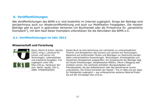 6. Veröffentlichungen
Alle Veröffentlichungen des BIMS e.V. sind kostenfrei im Internet zugänglich. Einige der Beiträge sind
darüberhinaus auch zur Wiederveröffentlichung und auch zur Modifikation freigegeben. Die meisten
Beiträge gibt es auch in gedruckten Versionen (im Buchhandel oder als Printservice für „persönliche
Exemplare“), mit dem Kauf dieser Exemplare unterstützen Sie die Aktivitäten des BIMS e.V..
6.1. Veröffentlichungen im Jahr 2013
Wissenschaft und Forschung
Ebner, Martin & Schön, Sandra
(2013, Hrsg.). Lehrbuch für
Lernen und Lehren mit
Technologien. (überarbeitete
und erweiterte Ausgabe). Frei
zugänglich unter URL:
http://l3t.eu, Hardcover Version: Berlin: epubli, 592 S.,
ISBN: 9783844265941

Dieses Buch ist eine Sammlung von Lehrtexten zu unterschiedlichen
Themen und Perspektiven des Lernens und Lehrens mit Technologien.
Basierend auf einführenden Texten und Beiträgen zur Geschichte werden
dabei unterschiedliche Anwendungen, Technologien, Einsatzgebiete und
disziplinäre Perspektiven aufgegriffen. Ein Schwerpunkt der Beiträge liegt
auf neuen Entwicklungen, beispielsweise MOOCs, (Micro-) Blogging oder
mobilem Lernen. Die Lehrtexte enthalten Übungsaufgaben und
Praxisbeispiele, die das Selbststudium oder das gemeinsame Lernen
unterstützen. Die Online-Varianten der Kapitel – frei im Web und per Apps
für Mobilgeräte zugänglich – wie umfangreiches weiteres Material finden
Sie auf der Homepage http://l3t.eu

17

 