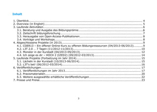 Inhalt
1. Überblick........................................................................................................................... 4
2. Overview (in English).......................................................................................................... 5
3. Laufende Aktivitäten............................................................................................................6
3.1. Beratung und Ausgabe des Bildungsprämie.....................................................................
6
3.2. Zeitschrift bildungsforschung......................................................................................... 7
3.3. Herausgabe von Open-Access-Publikationen.................................................................... 8
3.4. Vorträge und Workshops............................................................................................... 8
4. Abgeschlossene Projekte (in 2013)........................................................................................9
4.1. COER13 – Ein offener Online-Kurs zu offenen Bildungsressourcen (04/2013-06/2013)..........9
4.2. L3T 2.0 … 7 Tagen (11/2012-11/2013)..........................................................................10
4.3. Monster in der Kurstadt (04/2013-09/2013).................................................................. 12
4.4. Ich zeige es dir – HOCH 2 (IZED2) (09/2012-03/2013)................................................... 14
5. Laufende Projekte (Fortsetzung im Jahr 2014)...................................................................... 15
5.1. Lächeln in der Kurstadt (10/2013-06/2014)................................................................... 15
5.2. L3T's bet! (06/2012-03/2014)......................................................................................16
6. Veröffentlichungen............................................................................................................ 17
6.1. Veröffentlichungen im Jahr 2013.................................................................................. 17
6.2. Praxismaterialien........................................................................................................ 20
6.3. Weitere ausgewählte erhältliche Veröffentlichungen........................................................ 22
7. Presse und Preise.............................................................................................................. 23

3

 