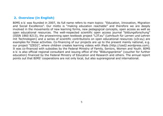 2. Overview (in English)
BIMS e.V. was founded in 2007, its full name refers to main topics: “Education, Innovation, Migration
and Social Excellence”. Our motto is “making education reachable” and therefore we are deeply
involved in the movements of new learning forms, new pedagogical concepts, open access as well as
open educational resources. The well-respected scientific open access journal “bildungsforschung”
(ISSN 1860 8213), the prizewinning open textbook project “L3T.eu” (Lehrbuch für Lernen und Lehren
mit Technologien) and a series of scientific contributions on open educational resources (o3r.eu) are
examples for these activities. Co-financing of our projects are up to the present mainly national, e.g.
our project “IZED2”, where children creates learning videos with iPads (http://ized2.wordpress.com).
It was co-financed with subsidies by the Federal Ministry of Family, Seniors, Women and Youth. BIMS
e.V. is also official regional consultant and issuing office of the “Bildungsprämie” (voucher for further
education) financed by the Federal Ministry of Education and Research and others. The annual report
points out that BIMS' cooperations are not only local, but also supraregional and international.

5

 