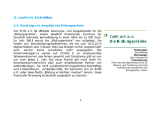 3. Laufende Aktivitäten
3.1. Beratung und Ausgabe des Bildungsprämie
Der BIMS e.V. ist offizielle Beratungs- und Ausgabestelle für die
„Bildungsprämie“, einem staatlich finanzierten Zuschuss für
beruflich relevante Weiterbildung in einer Höhe bis zu 500 Euro.
Im Jahr 2013 wurde die „Bildungsprämie" neu aufgelegt. Sie
fördert nun Weiterbildungsmaßnahmen, die bis zum 30.6.2014
abgeschlossen sein müssen. Falls das Budget vorher ausgeschöpft
wird, werden keine Gutscheine mehr ausgegeben. Die
Einkommensgrenze wurde auf 20.000 € zu versteuerndes
Jahreseinkommen pro Person gesenkt und Gutscheine gibt es nun
nur noch jedes 2. Jahr. Die neue Prämie gilt nicht mehr für
Berufsrückkehrer(innen) oder auch mitarbeitende Partner von
Selbstständigen, die nicht sozialversicherungspflichtig beschäftigt
sind (Meisterfrauen, Landwirtschaft). Wir bemühen uns im BIMS
e.V. unter dem Motto „Bildung erreichbar machen“ darum, diese
finanzielle Förderung tatsächlich zugänglich zu machen.

6

Zielgruppe:
Berufstätige
Homepage:
http://bimsev.de
Finanzierung:
Mittel des Bundesministeriums für
Bildung und Forschung und dem
Europäischen Sozialfonds der
Europäischen Union

 