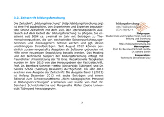 3.2. Zeitschrift bildungsforschung
Die Zeitschrift „bildungsforschung“ (http://bildungsforschung.org)
ist eine frei zugängliche, von Expertinnen und Experten begutachtete Online-Zeitschrift mit dem Ziel, den interdisziplinären Austausch auf dem Gebiet der Bildungsforschung zu pflegen. Sie erscheint seit 2004 ca. zweimal im Jahr mit Beiträgen zu Themenschwerpunkten, die von wechselnden Schwerpunktherausgeberinnen und -herausgebern betreut werden und ggf. davon
unabhängigen Einzelbeiträgen. Seit August 2012 können persönlich zusammengestellte Ausgaben als Softcover gebunden mit
Hilfe einer neuartigen Entwicklung bestellt werden. Das Hosting
und der technische Support der bildungsforschung erfolgt mit
freundlicher Unterstützung der TU Graz. Redaktionelle Tätigkeiten
wurden im Jahr 2013 von den Herausgebern der Fachzeitschrift,
Prof. Dr. Bernhard Schmidt-Hertha (Universität Tübingen) und Dr.
Sandra Schön (Salzburg Research) durchgeführt. Im Jahr 2013
erschien eine Ausgabe der Zeitschrift: Die Ausgabe Band 1 (2013)
ist Anfang Dezember 2013 mit sechs Beiträgen und einem
Editorial zum Schwerpunktthema „Nicht-pädagogisches Personal
in Bildungseinrichtungen“ erschienen und wurde von Prof. Dr.
Bernhard Schmidt-Hertha und Margaretha Müller (beide Universität Tübingen) herausgegeben.

7

Studierende und Forscher/innen rund um
Bildung und Erziehung
Homepage:
http://bildungsforschung.org
Herausgeber:
Prof. Dr. Bernhard Schmidt-Hertha
Dr. Sandra Schön
Kooperation:
Technische Universität Graz

 