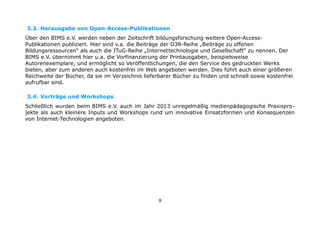3.3. Herausgabe von Open-Access-Publikationen
Über den BIMS e.V. werden neben der Zeitschrift bildungsforschung weitere Open-AccessPublikationen publiziert. Hier sind v.a. die Beiträge der O3R-Reihe „Beiträge zu offenen
Bildungsressourcen“ als auch die ITuG-Reihe „Internettechnologie und Gesellschaft“ zu nennen. Der
BIMS e.V. übernimmt hier u.a. die Vorfinanzierung der Printausgaben, beispielsweise
Autorenexemplare, und ermöglicht so Veröffentlichungen, die den Service des gedruckten Werks
bieten, aber zum anderen auch kostenfrei im Web angeboten werden. Dies führt auch einer größeren
Reichweite der Bücher, da sie im Verzeichnis lieferbarer Bücher zu finden und schnell sowie kostenfrei
aufrufbar sind.
3.4. Vorträge und Workshops
Schließlich wurden beim BIMS e.V. auch im Jahr 2013 unregelmäßig medienpädagogische Praxisprojekte als auch kleinere Inputs und Workshops rund um innovative Einsatzformen und Konsequenzen
von Internet-Technologien angeboten.

8

 
