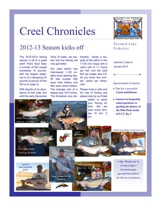 Creel Chronicles
                                                                                                 Pyramid Lake
    2012-13 Season kicks off                                                                     Fisheries

    The 2012-2013 fishing       influx of water, we pre-           tribution shows a ma-
    season is off to a great    dict that the fishing will         jority of fish (48%) in the
                                                                                                 Volume 2, Issue 2
    start! There have been      only get better.                   17-20 inch range with a
    a number of fish caught                                        catch rate of 1.1 hours       January 2013
                                Our creel station has
    exceeding 12 pounds,                                           per fish and the total
                                interviewed 1,133 an-
    with the largest weigh-                                        fish per angler was 4.8.
                                glers since opening day.
    ing in at a whopping 24                                        As you know this num-
                                Of that number 650
    pounds (a picture of that                                      ber varies per fisher-
                                were boat fishers and                                            Special points of interest:
    fish is on page 3).                                            man.
                                483 were shore fishers.
    With reports of an abun-    The average size of a              Please have a safe and         Tips for a successful
    dance of bait balls and     keeper was 19.4 inches.            fun day of fishing and          Catch and Release .
    with the early December     The throwback size dis-            please stop by our Creel
                                                                          station to report       Answers to frequently
                                  Dave Hamel 20 lbs. 32 inches   11/21/12 your fishing ef-         asked questions re-
                                                                          forts. We are            garding the history of
                                                                          open every Sun-          the Pilot Peak strain
                                                                          day 10 am– 5             of LCT. Pg. 3
                                                                          pm.
12/8/12 Bobby Wheeler
13 lb 4 oz - 31 inches



                                                                                                 12/9/12 Tony Ross—13 lb 2 oz—31 in
                                                          11/5/12
                                                          Jeff Morris
                                                          10 lb 12 oz.




 11/1/12 Mark Ballard
 11 lbs 8 oz- 29 inches



                                                                                                     A big ‘Thank you’ to
      10/14/12                                                   11/4/12 Jose Silvera
                                                                                                        Crosby Lodge’s
   Mario Naverette
                                                             15 lbs. 7 oz.- 33 inches
       20 lbs                                                                                           Facebook page,
                                                                                                     ‘pyramid lake fishers’
                                 Brian Johnson 10/3/12
                                       14 pounds
                                                                                                    for the use of pictures.
 