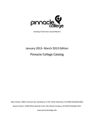 Creating Tomorrow’s Sound Masters




                  January 2013- March 2013 Edition
                        Pinnacle College Catalog




Main School: 1000 S Fremont Ave. Building A-11 STE 11010, Alhambra, CA 91803 (626)284-0050

  Branch School: 11050 White Rock Rd. Suite 150, Rancho Cordova, CA 95670 (916)366-3431

                                www.pinnaclecollege.edu
 