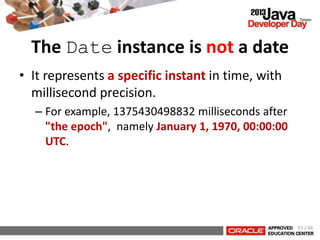 The Date instance is not a date
• It represents a specific instant in time, with
millisecond precision.
– For example, 1375430498832 milliseconds after
"the epoch", namely January 1, 1970, 00:00:00
UTC.
11 / 66
 