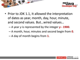 • Prior to JDK 1.1, It allowed the interpretation
of dates as year, month, day, hour, minute,
and second values. But…wired values…
– A year y is represented by the integer y - 1900.
– A month, hour, minutes and second begin from 0.
– A day of month begins from 1.
12 / 66
 