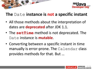 • All those methods about the interpretation of
dates are deprecated after JDK 1.1.
• The setTime method is not deprecated. The
Date instance is mutable.
• Converting between a specific instant in time
manually is error-prone. The Calendar class
provides methods for that. But …
The Date instance is not a specific instant
13 / 66
 