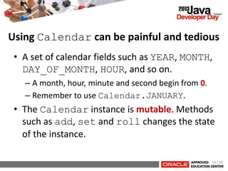 • A set of calendar fields such as YEAR, MONTH,
DAY_OF_MONTH, HOUR, and so on.
– A month, hour, minute and second begin from 0.
– Remember to use Calendar.JANUARY.
• The Calendar instance is mutable. Methods
such as add, set and roll changes the state
of the instance.
Using Calendar can be painful and tedious
14 / 66
 