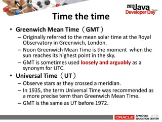 Time the time
• Greenwich Mean Time（GMT）
– Originally referred to the mean solar time at the Royal
Observatory in Greenwich, London.
– Noon Greenwich Mean Time is the moment when the
sun reaches its highest point in the sky.
– GMT is sometimes used loosely and arguably as a
synonym for UTC.
• Universal Time（UT）
– Observe stars as they crossed a meridian.
– In 1935, the term Universal Time was recommended as
a more precise term than Greenwich Mean Time.
– GMT is the same as UT before 1972.
16 / 66
 