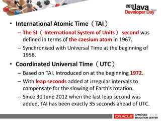 • International Atomic Time（TAI）
– The SI（ International System of Units） second was
defined in terms of the caesium atom in 1967.
– Synchronised with Universal Time at the beginning of
1958.
• Coordinated Universal Time（UTC）
– Based on TAI. Introduced on at the beginning 1972.
– With leap seconds added at irregular intervals to
compensate for the slowing of Earth's rotation.
– Since 30 June 2012 when the last leap second was
added, TAI has been exactly 35 seconds ahead of UTC.
17 / 66
 