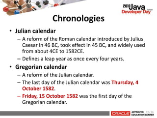 Chronologies
• Julian calendar
– A reform of the Roman calendar introduced by Julius
Caesar in 46 BC, took effect in 45 BC, and widely used
from about 4CE to 1582CE.
– Defines a leap year as once every four years.
• Gregorian calendar
– A reform of the Julian calendar.
– The last day of the Julian calendar was Thursday, 4
October 1582.
– Friday, 15 October 1582 was the first day of the
Gregorian calendar.
19 / 66
 