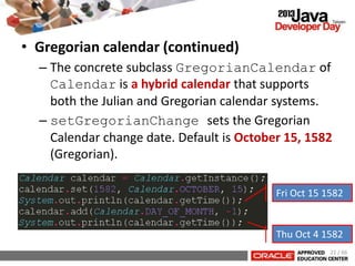 • Gregorian calendar (continued)
– The concrete subclass GregorianCalendar of
Calendar is a hybrid calendar that supports
both the Julian and Gregorian calendar systems.
– setGregorianChange sets the Gregorian
Calendar change date. Default is October 15, 1582
(Gregorian).
21 / 66
Fri Oct 15 1582
Thu Oct 4 1582
 