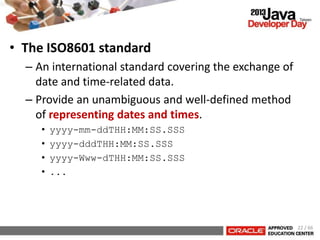 • The ISO8601 standard
– An international standard covering the exchange of
date and time-related data.
– Provide an unambiguous and well-defined method
of representing dates and times.
• yyyy-mm-ddTHH:MM:SS.SSS
• yyyy-dddTHH:MM:SS.SSS
• yyyy-Www-dTHH:MM:SS.SSS
• ...
22 / 66
 