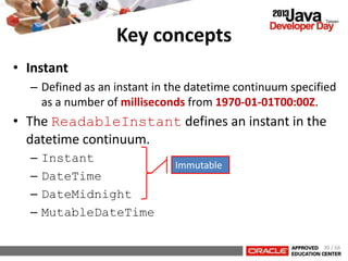 Key concepts
• Instant
– Defined as an instant in the datetime continuum specified
as a number of milliseconds from 1970-01-01T00:00Z.
• The ReadableInstant defines an instant in the
datetime continuum.
– Instant
– DateTime
– DateMidnight
– MutableDateTime
30 / 66
Immutable
 