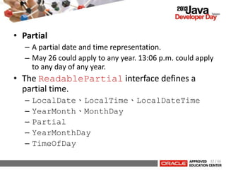 • Partial
– A partial date and time representation.
– May 26 could apply to any year. 13:06 p.m. could apply
to any day of any year.
• The ReadablePartial interface defines a
partial time.
– LocalDate、LocalTime、LocalDateTime
– YearMonth、MonthDay
– Partial
– YearMonthDay
– TimeOfDay
32 / 66
 