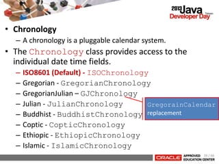 • Chronology
– A chronology is a pluggable calendar system.
• The Chronology class provides access to the
individual date time fields.
– ISO8601 (Default) - ISOChronology
– Gregorian - GregorianChronology
– GregorianJulian – GJChronology
– Julian - JulianChronology
– Buddhist - BuddhistChronology
– Coptic - CopticChronology
– Ethiopic - EthiopicChronology
– Islamic - IslamicChronology
GregorainCalendar
replacement
39 / 66
 