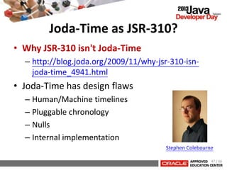 Joda-Time as JSR-310?
• Why JSR-310 isn't Joda-Time
– http://blog.joda.org/2009/11/why-jsr-310-isn-
joda-time_4941.html
• Joda-Time has design flaws
– Human/Machine timelines
– Pluggable chronology
– Nulls
– Internal implementation
Stephen Colebourne
47 / 66
 