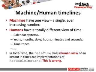 Machine/Human timelines
• Machines have one view - a single, ever
increasing number.
• Humans have a totally different view of time.
– Calendar systems.
– Years, months, days, hours, minutes and seconds.
– Time zones
– ...
• In Joda-Time, the DateTime class (human view of an
instant in time) are implementations of
ReadableInstant. This is wrong.
48 / 66
 
