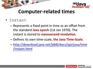 Computer-related times
• Instant
– Represents a fixed point in time as an offset from
the standard Java epoch (1st Jan 1970). The
instant is stored to nanosecond resolution.
– Defines its own time-scale, the Java Time-Scale.
– http://download.java.net/jdk8/docs/api/java/time
/Instant.html
50 / 66
 