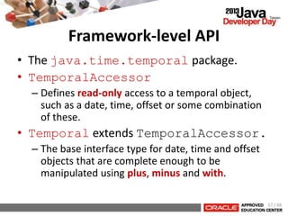 Framework-level API
• The java.time.temporal package.
• TemporalAccessor
– Defines read-only access to a temporal object,
such as a date, time, offset or some combination
of these.
• Temporal extends TemporalAccessor.
– The base interface type for date, time and offset
objects that are complete enough to be
manipulated using plus, minus and with.
57 / 66
 