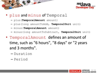 • plus and minus of Temporal
– plus(TemporalAmount amount)
– plus(long amountToAdd, TemporalUnit unit)
– minus(TemporalAmount amount)
– minus(long amountToSubtract, TemporalUnit unit)
• TemporalAmount defines an amount of
time, such as "6 hours", "8 days" or "2 years
and 3 months".
– Duration
– Period
59 / 66
 