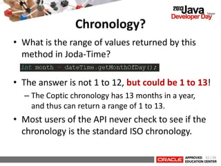 Chronology?
• What is the range of values returned by this
method in Joda-Time?
• The answer is not 1 to 12, but could be 1 to 13!
– The Coptic chronology has 13 months in a year,
and thus can return a range of 1 to 13.
• Most users of the API never check to see if the
chronology is the standard ISO chronology.
62 / 66
 