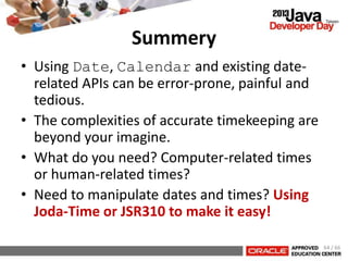 Summery
• Using Date, Calendar and existing date-
related APIs can be error-prone, painful and
tedious.
• The complexities of accurate timekeeping are
beyond your imagine.
• What do you need? Computer-related times
or human-related times?
• Need to manipulate dates and times? Using
Joda-Time or JSR310 to make it easy!
64 / 66
 