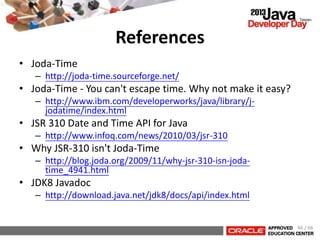 References
• Joda-Time
– http://joda-time.sourceforge.net/
• Joda-Time - You can't escape time. Why not make it easy?
– http://www.ibm.com/developerworks/java/library/j-
jodatime/index.html
• JSR 310 Date and Time API for Java
– http://www.infoq.com/news/2010/03/jsr-310
• Why JSR-310 isn't Joda-Time
– http://blog.joda.org/2009/11/why-jsr-310-isn-joda-
time_4941.html
• JDK8 Javadoc
– http://download.java.net/jdk8/docs/api/index.html
66 / 66
 