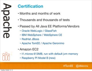 Certiﬁcation
! Months and months of work
! Thousands and thousands of tests
! Passed by All Java EE Platforms/Vendors
! Oracle WebLogic / GlassFish
! IBM WebSphere / WebSphere CE
! RedHat JBoss
! Apache TomEE / Apache Geronimo

! Amazon EC2
! t1.micros 613MB, run with default jvm memory
! Raspberry PI Model B (new)

#TomEE @dblevins
Tuesday, October 15, 13

 